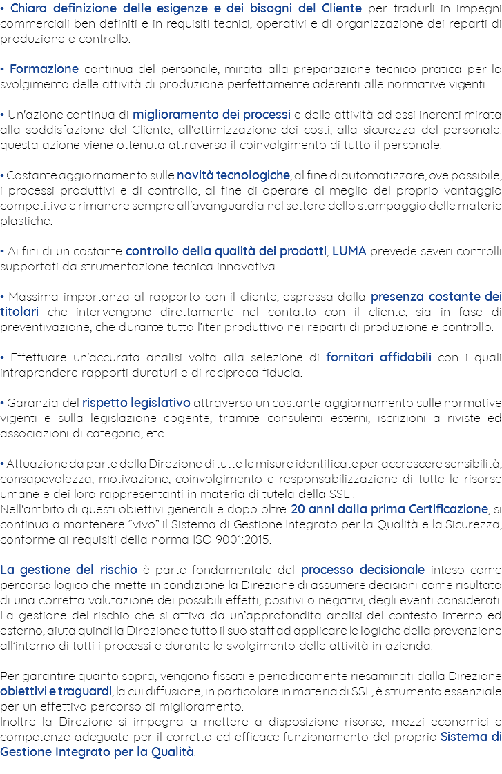 • Chiara definizione delle esigenze e dei bisogni del Cliente per tradurli in impegni commerciali ben definiti e in requisiti tecnici, operativi e di organizzazione dei reparti di produzione e controllo. • Formazione continua del personale, mirata alla preparazione tecnico-pratica per lo svolgimento delle attività di produzione perfettamente aderenti alle normative vigenti. • Un'azione continua di miglioramento dei processi e delle attività ad essi inerenti mirata alla soddisfazione del Cliente, all'ottimizzazione dei costi, alla sicurezza del personale: questa azione viene ottenuta attraverso il coinvolgimento di tutto il personale. • Costante aggiornamento sulle novità tecnologiche, al fine di automatizzare, ove possibile, i processi produttivi e di controllo, al fine di operare al meglio del proprio vantaggio competitivo e rimanere sempre all'avanguardia nel settore dello stampaggio delle materie plastiche. • Ai fini di un costante controllo della qualità dei prodotti, LUMA prevede severi controlli supportati da strumentazione tecnica innovativa. • Massima importanza al rapporto con il cliente, espressa dalla presenza costante dei titolari che intervengono direttamente nel contatto con il cliente, sia in fase di preventivazione, che durante tutto l’iter produttivo nei reparti di produzione e controllo. • Effettuare un'accurata analisi volta alla selezione di fornitori affidabili con i quali intraprendere rapporti duraturi e di reciproca fiducia. • Garanzia del rispetto legislativo attraverso un costante aggiornamento sulle normative vigenti e sulla legislazione cogente, tramite consulenti esterni, iscrizioni a riviste ed associazioni di categoria, etc . • Attuazione da parte della Direzione di tutte le misure identificate per accrescere sensibilità, consapevolezza, motivazione, coinvolgimento e responsabilizzazione di tutte le risorse umane e dei loro rappresentanti in materia di tutela della SSL . Nell'ambito di questi obiettivi generali e dopo oltre 20 anni dalla prima Certificazione, si continua a mantenere “vivo” il Sistema di Gestione Integrato per la Qualità e la Sicurezza, conforme ai requisiti della norma ISO 9001:2015. La gestione del rischio è parte fondamentale del processo decisionale inteso come percorso logico che mette in condizione la Direzione di assumere decisioni come risultato di una corretta valutazione dei possibili effetti, positivi o negativi, degli eventi considerati. La gestione del rischio che si attiva da un’approfondita analisi del contesto interno ed esterno, aiuta quindi la Direzione e tutto il suo staff ad applicare le logiche della prevenzione all’interno di tutti i processi e durante lo svolgimento delle attività in azienda. Per garantire quanto sopra, vengono fissati e periodicamente riesaminati dalla Direzione obiettivi e traguardi, la cui diffusione, in particolare in materia di SSL, è strumento essenziale per un effettivo percorso di miglioramento. Inoltre la Direzione si impegna a mettere a disposizione risorse, mezzi economici e competenze adeguate per il corretto ed efficace funzionamento del proprio Sistema di Gestione Integrato per la Qualità. 