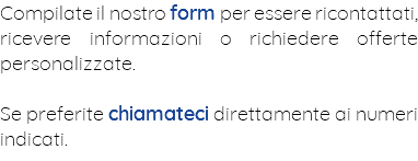 Compilate il nostro form per essere ricontattati, ricevere informazioni o richiedere offerte personalizzate. Se preferite chiamateci direttamente ai numeri indicati.