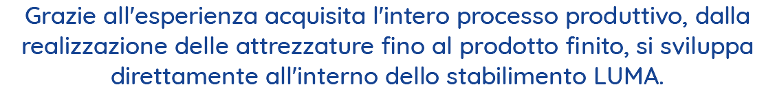 Grazie all'esperienza acquisita l'intero processo produttivo, dalla realizzazione delle attrezzature fino al prodotto finito, si sviluppa direttamente all'interno dello stabilimento LUMA. 