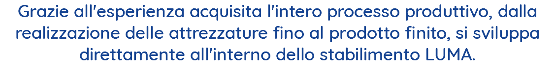 Grazie all'esperienza acquisita l'intero processo produttivo, dalla realizzazione delle attrezzature fino al prodotto finito, si sviluppa direttamente all'interno dello stabilimento LUMA. 